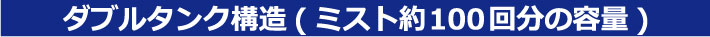 ダブルタンク構造（ミスト約100回分の容量）